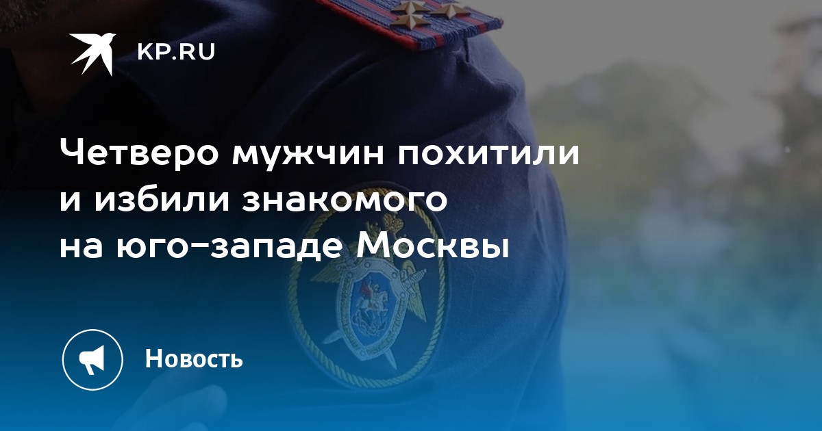 Четверо мужчин похитили и избили знакомого на юго-западе Москвы - KP.RU