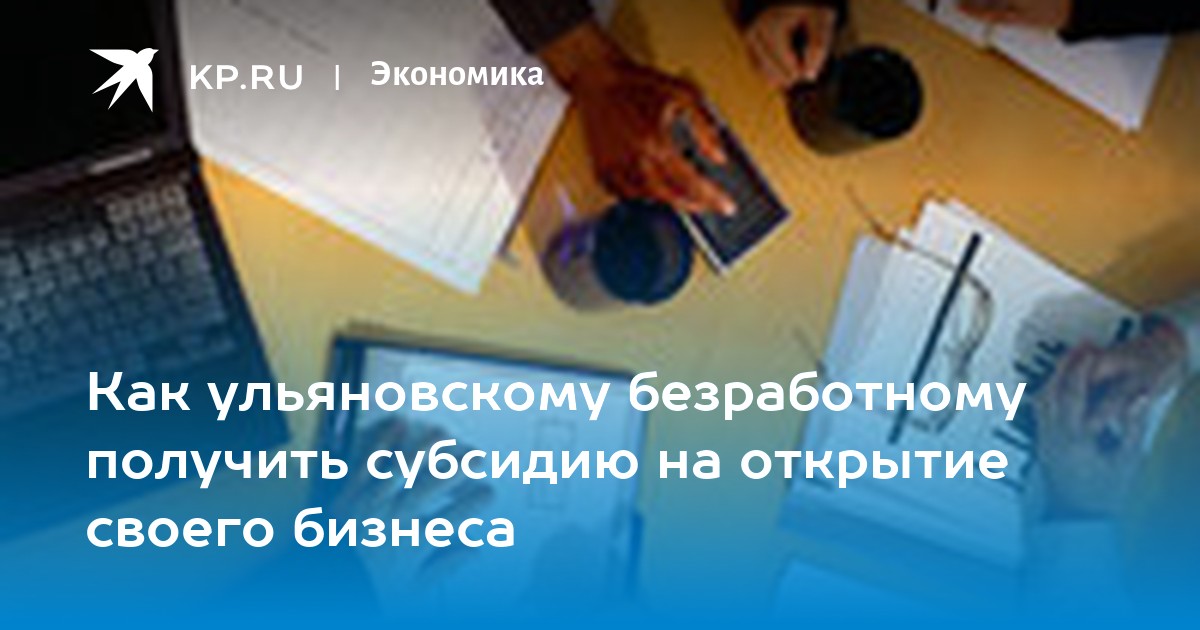 Как ульяновскому безработному получить субсидию на открытие своего бизнеса - KP.RU